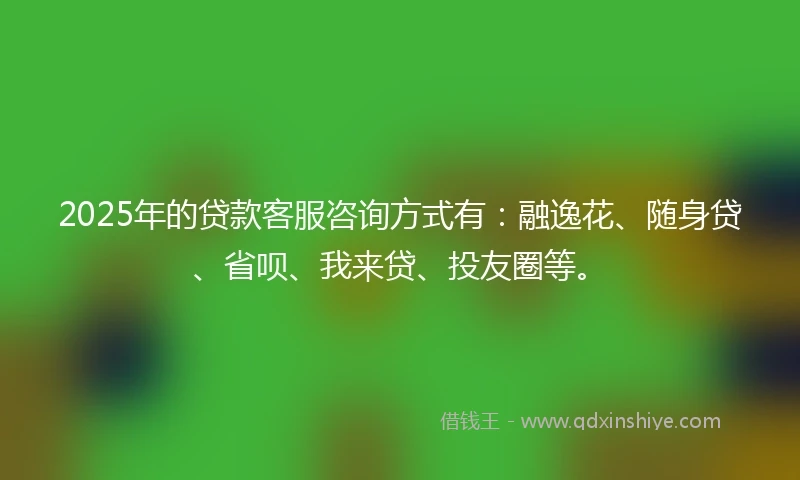 2025年的贷款客服咨询方式有：融逸花、随身贷、省呗、我来贷、投友圈等。