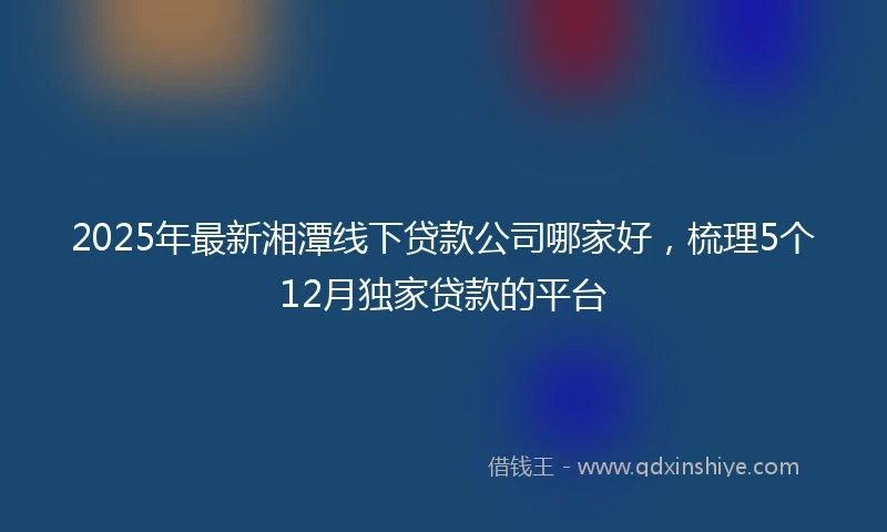 2025年最新湘潭线下贷款公司哪家好,梳理5个12月独家贷款的平台