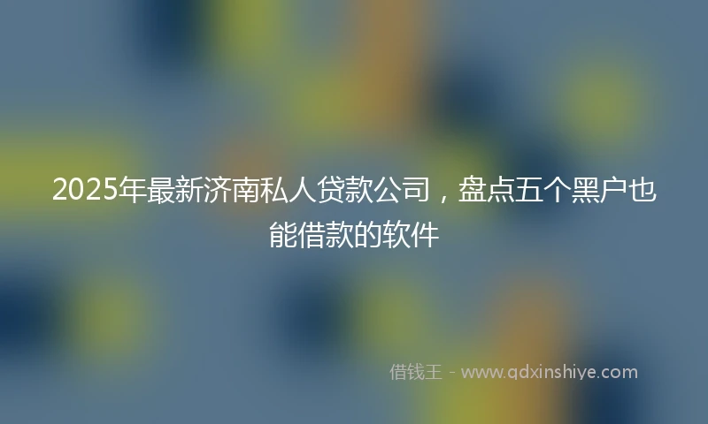 2025年最新济南私人贷款公司，盘点五个黑户也能借款的软件