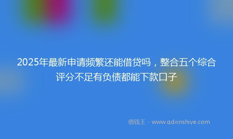 2025年最新申请频繁还能借贷吗，整合五个综合评分不足有负债都能下款口子