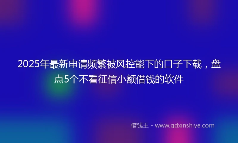 2025年最新申请频繁被风控能下的口子下载，盘点5个不看征信小额借钱的软件