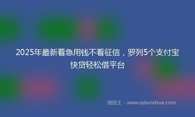 2025年最新着急用钱不看征信，罗列5个支付宝快贷轻松借平台