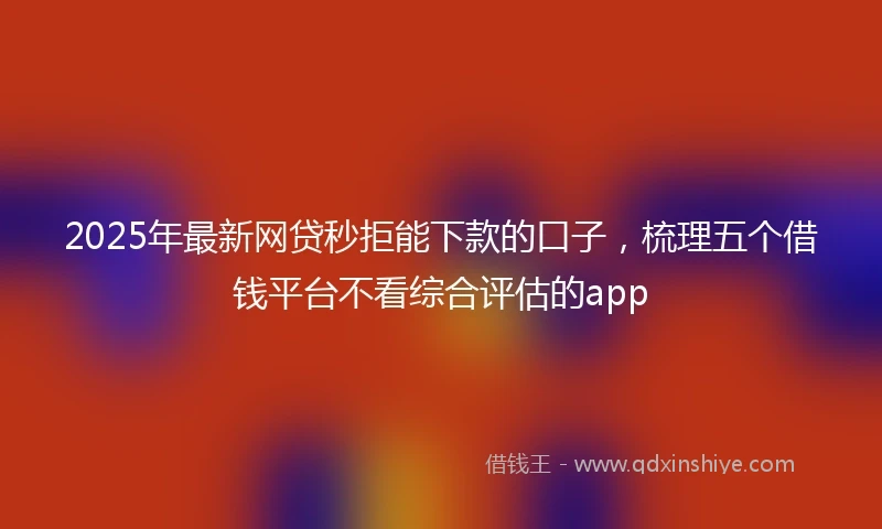 2025年最新网贷秒拒能下款的口子，梳理五个借钱平台不看综合评估的app