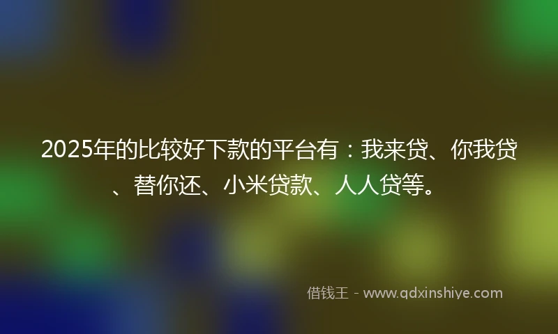 2025年的比较好下款的平台有：我来贷、你我贷、替你还、小米贷款、人人贷等。