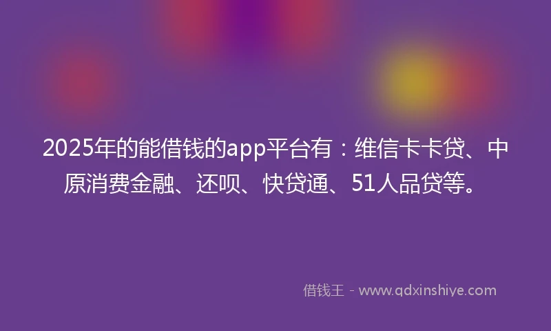 2025年的能借钱的app平台有：维信卡卡贷、中原消费金融、还呗、快贷通、51人品贷等。