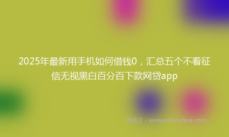 2025年最新用手机如何借钱0，汇总五个不看征信无视黑白百分百下款网贷app