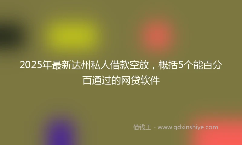 2025年最新达州私人借款空放，概括5个能百分百通过的网贷软件