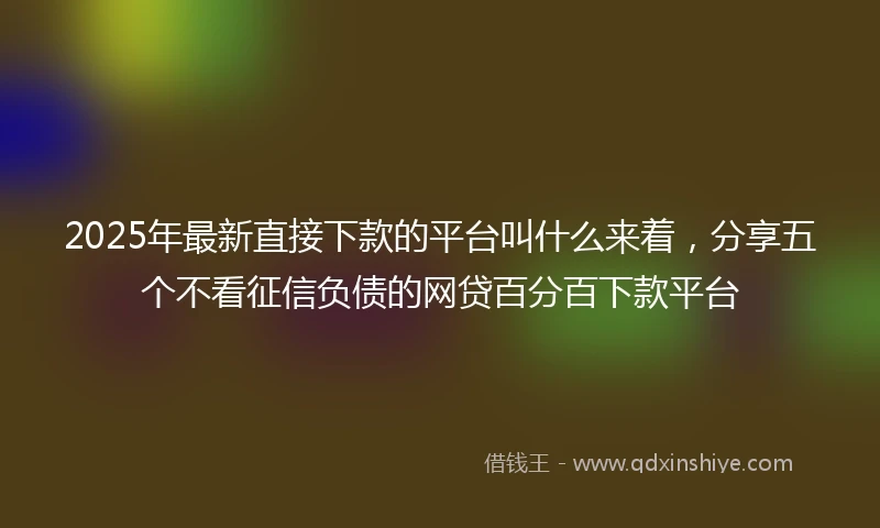 2025年最新直接下款的平台叫什么来着，分享五个不看征信负债的网贷百分百下款平台
