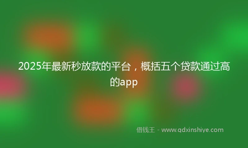 2025年最新秒放款的平台，概括五个贷款通过高的app