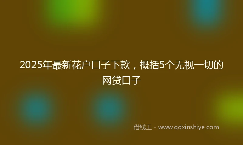 2025年最新花户口子下款，概括5个无视一切的网贷口子