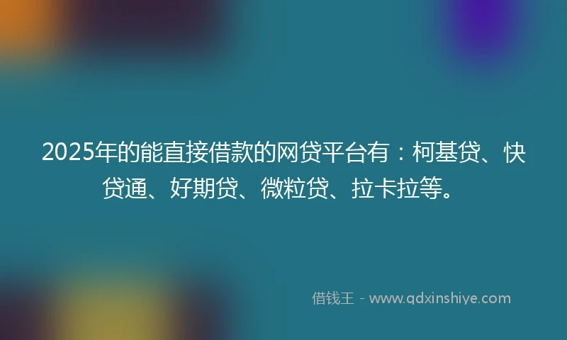 2025年的能直接借款的网贷平台有：柯基贷、快贷通、好期贷、微粒贷、拉卡拉等。