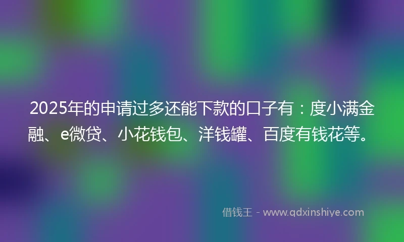 2025年的申请过多还能下款的口子有：度小满金融、e微贷、小花钱包、洋钱罐、百度有钱花等。