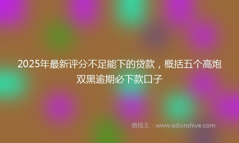 2025年最新评分不足能下的贷款,概括五个高炮双黑逾期必下款口子
