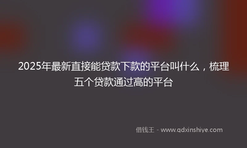 2025年最新直接能贷款下款的平台叫什么，梳理五个贷款通过高的平台