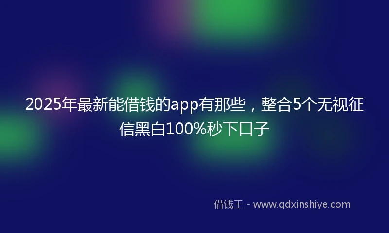 2025年最新能借钱的app有那些，整合5个无视征信黑白100%秒下口子
