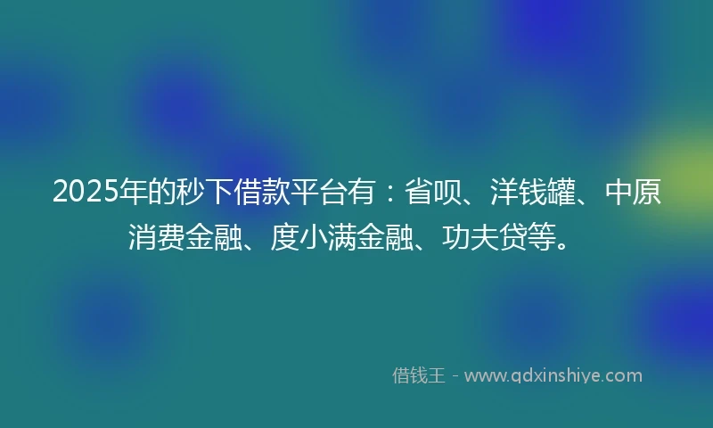2025年的秒下借款平台有：省呗、洋钱罐、中原消费金融、度小满金融、功夫贷等。