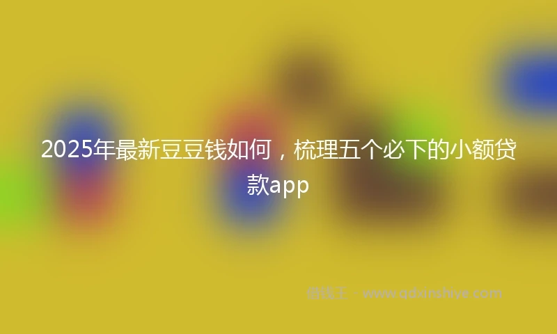2025年最新豆豆钱如何，梳理五个必下的小额贷款app