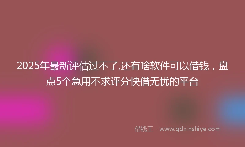 2025年最新评估过不了,还有啥软件可以借钱，盘点5个急用不求评分快借无忧的平台