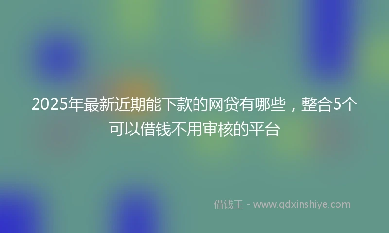 2025年最新近期能下款的网贷有哪些，整合5个可以借钱不用审核的平台