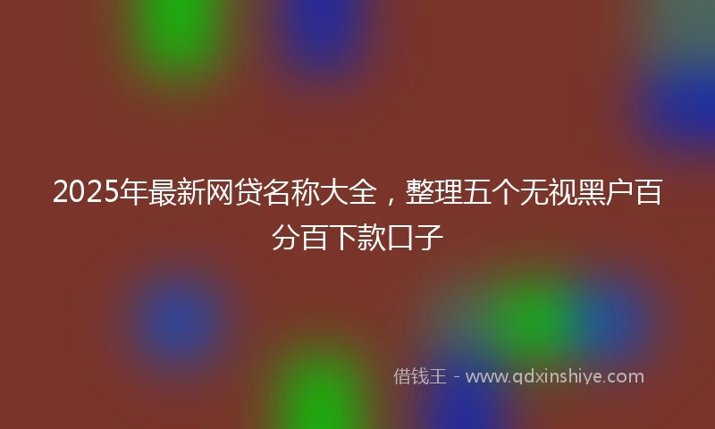 2025年最新网贷名称大全，整理五个无视黑户百分百下款口子