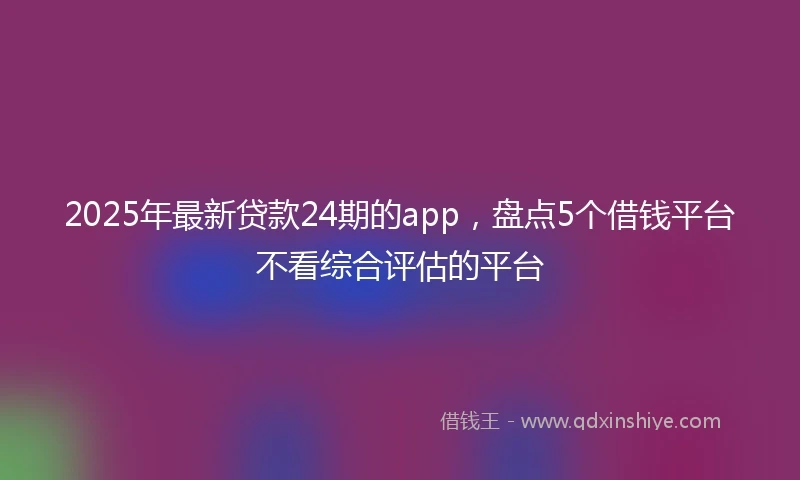 2025年最新贷款24期的app，盘点5个借钱平台不看综合评估的平台