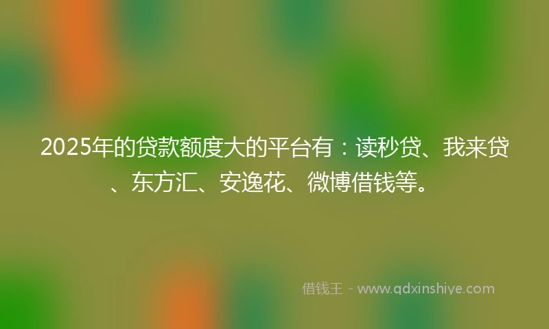 2025年的贷款额度大的平台有：读秒贷、我来贷、东方汇、安逸花、微博借钱等。