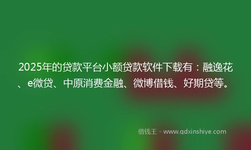 2025年的贷款平台小额贷款软件下载有：融逸花、e微贷、中原消费金融、微博借钱、好期贷等。