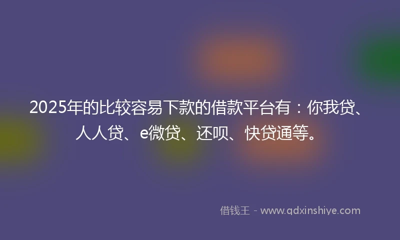 2025年的比较容易下款的借款平台有：你我贷、人人贷、e微贷、还呗、快贷通等。