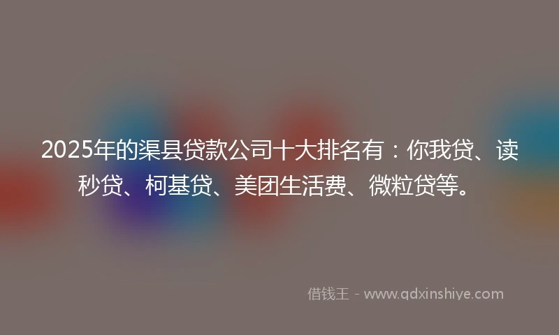 2025年的渠县贷款公司十大排名有：你我贷、读秒贷、柯基贷、美团生活费、微粒贷等。