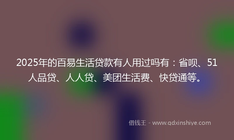 2025年的百易生活贷款有人用过吗有：省呗、51人品贷、人人贷、美团生活费、快贷通等。