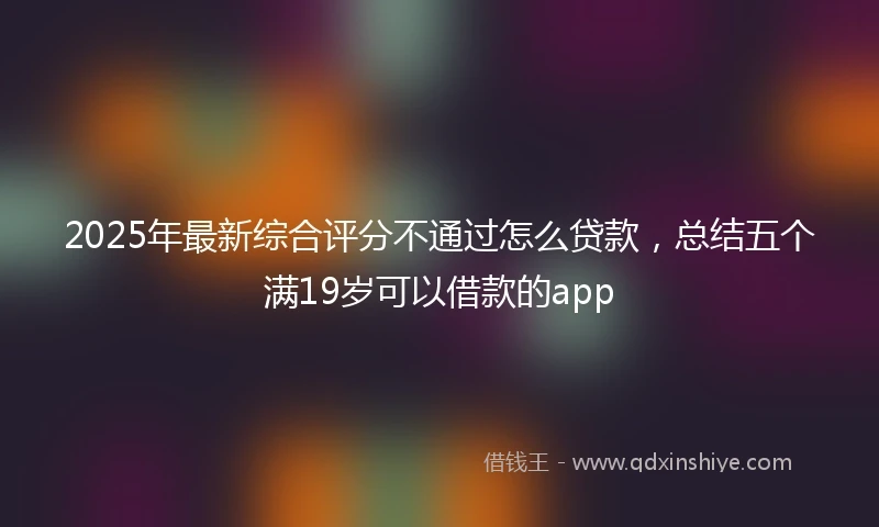 2025年最新综合评分不通过怎么贷款，总结五个满19岁可以借款的app