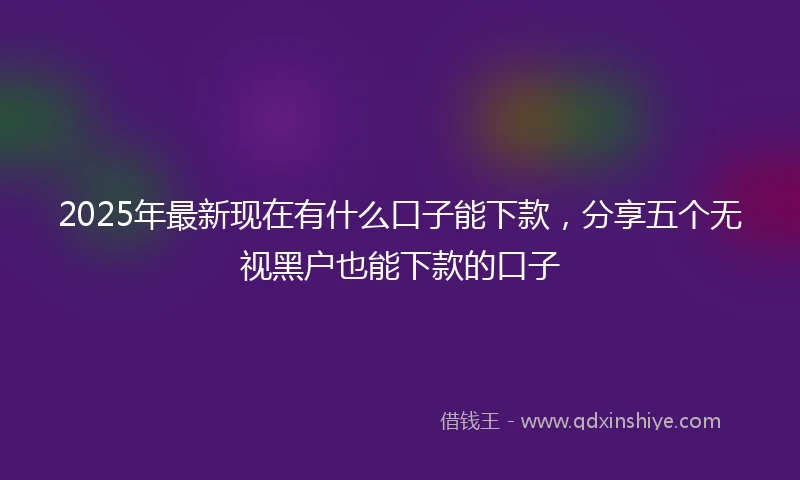 2025年最新现在有什么口子能下款，分享五个无视黑户也能下款的口子