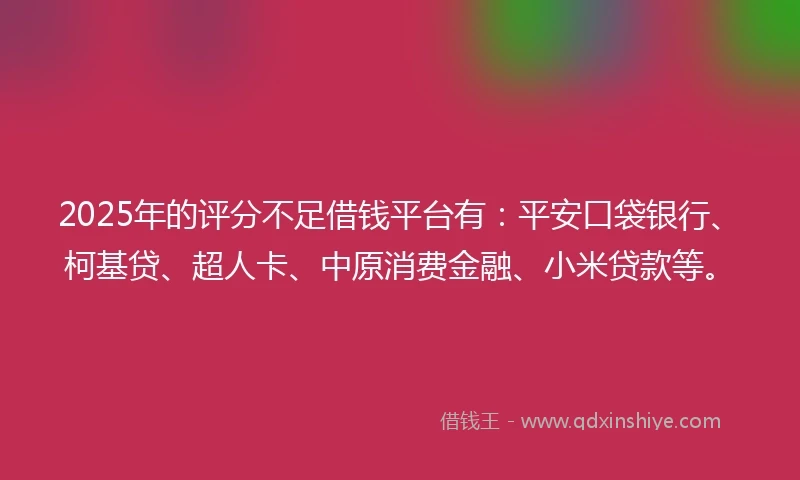 2025年的评分不足借钱平台有：平安口袋银行、柯基贷、超人卡、中原消费金融、小米贷款等。