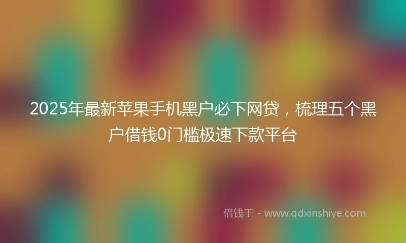 2025年最新苹果手机黑户必下网贷,梳理五个黑户借钱0门槛极速下款平台
