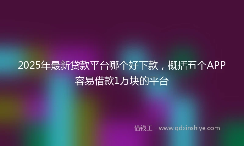 2025年最新贷款平台哪个好下款，概括五个APP容易借款1万块的平台
