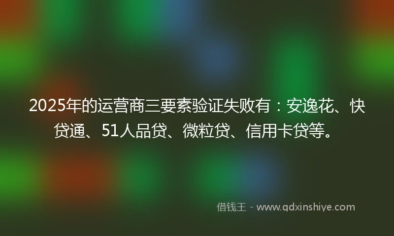 2025年的运营商三要素验证失败有：安逸花、快贷通、51人品贷、微粒贷、信用卡贷等。