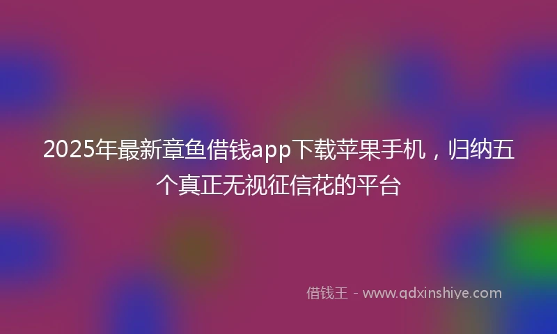 2025年最新章鱼借钱app下载苹果手机，归纳五个真正无视征信花的平台