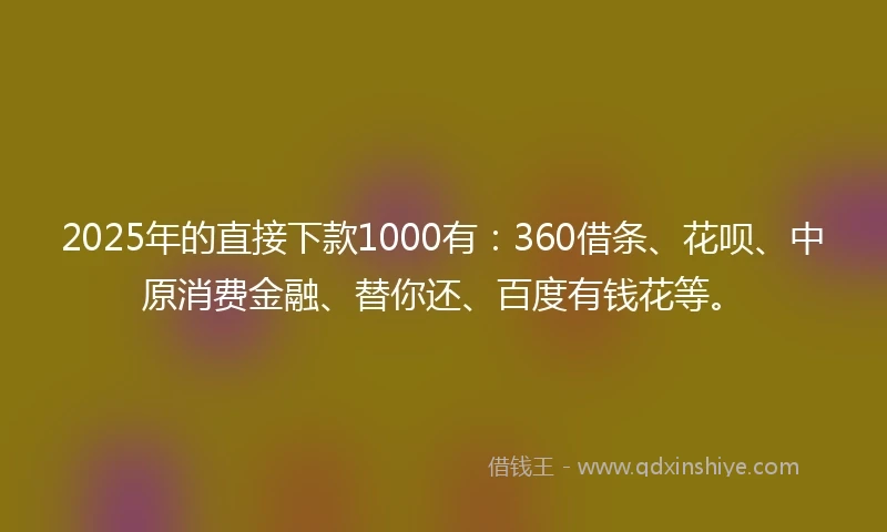 2025年的直接下款1000有：360借条、花呗、中原消费金融、替你还、百度有钱花等。