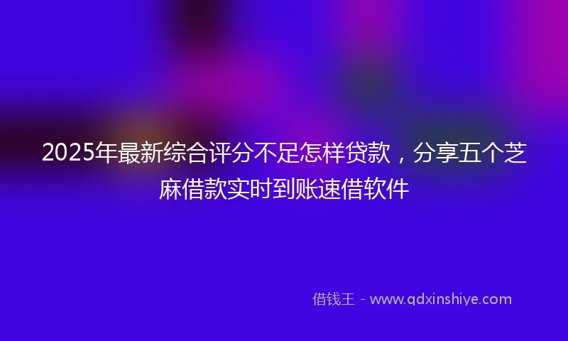 2025年最新综合评分不足怎样贷款，分享五个芝麻借款实时到账速借软件