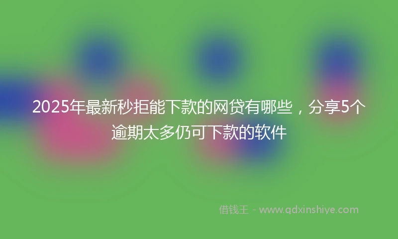 2025年最新秒拒能下款的网贷有哪些，分享5个逾期太多仍可下款的软件