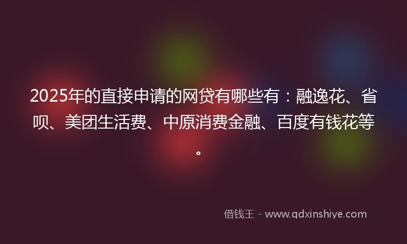 2025年的直接申请的网贷有哪些有：融逸花、省呗、美团生活费、中原消费金融、百度有钱花等。