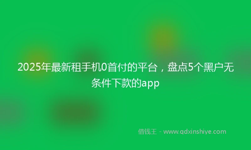 2025年最新租手机0首付的平台，盘点5个黑户无条件下款的app