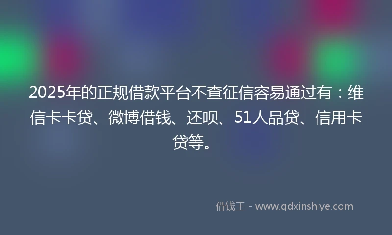 2025年的正规借款平台不查征信容易通过有：维信卡卡贷、微博借钱、还呗、51人品贷、信用卡贷等。