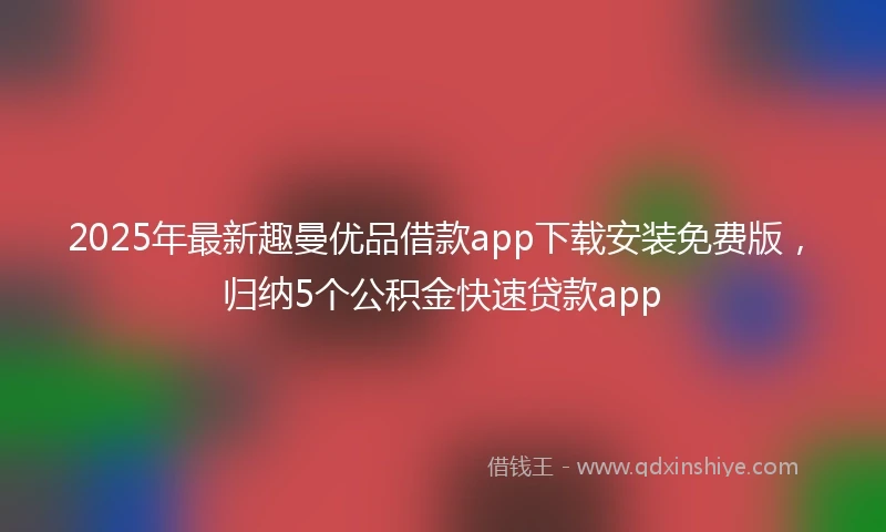 2025年最新趣曼优品借款app下载安装免费版，归纳5个公积金快速贷款app