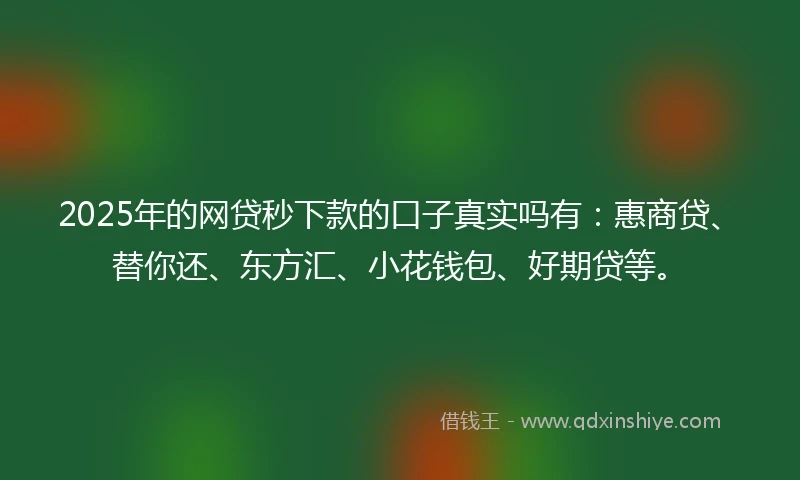 2025年的网贷秒下款的口子真实吗有：惠商贷、替你还、东方汇、小花钱包、好期贷等。