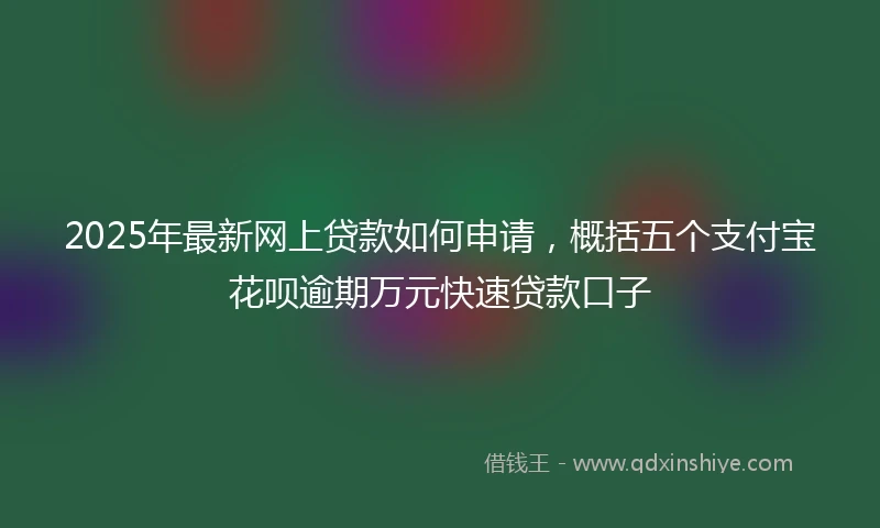 2025年最新网上贷款如何申请，概括五个支付宝花呗逾期万元快速贷款口子