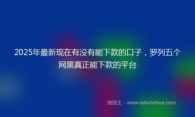 2025年最新现在有没有能下款的口子，罗列五个网黑真正能下款的平台