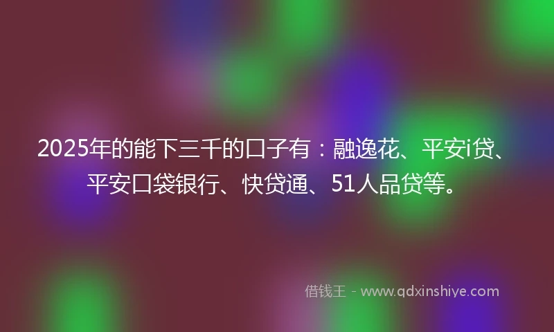 2025年的能下三千的口子有：融逸花、平安i贷、平安口袋银行、快贷通、51人品贷等。