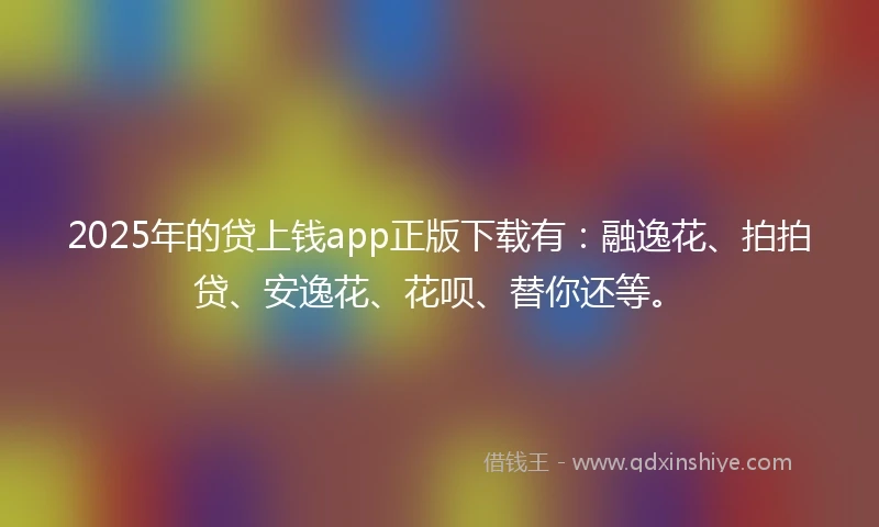 2025年的贷上钱app正版下载有：融逸花、拍拍贷、安逸花、花呗、替你还等。