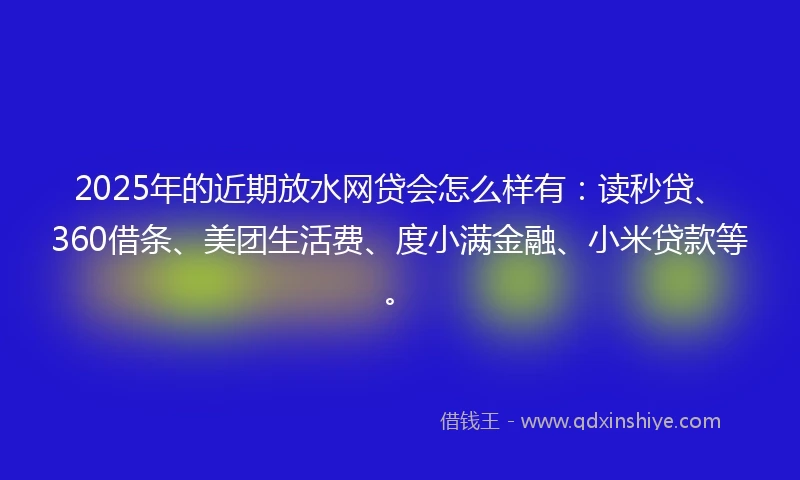 2025年的近期放水网贷会怎么样有：读秒贷、360借条、美团生活费、度小满金融、小米贷款等。